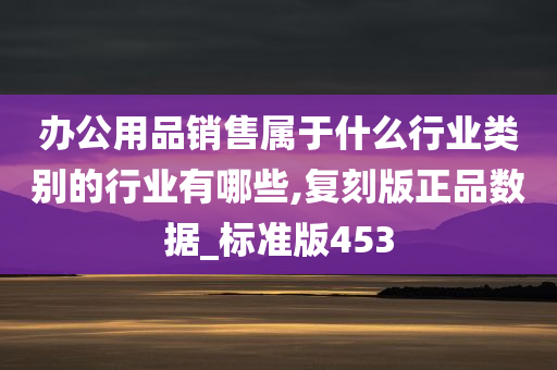 办公用品销售属于什么行业类别的行业有哪些,复刻版正品数据_标准版453