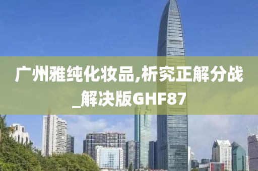 广州雅纯化妆品,析究正解分战_解决版GHF87