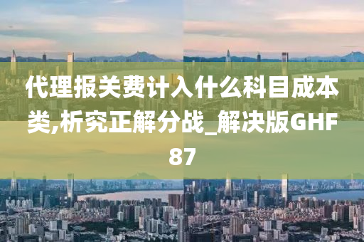 代理报关费计入什么科目成本类,析究正解分战_解决版GHF87