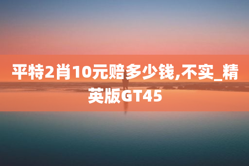 平特2肖10元赔多少钱,不实_精英版GT45