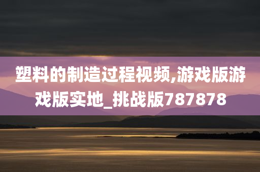 塑料的制造过程视频,游戏版游戏版实地_挑战版787878