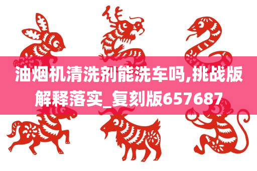 油烟机清洗剂能洗车吗,挑战版解释落实_复刻版657687