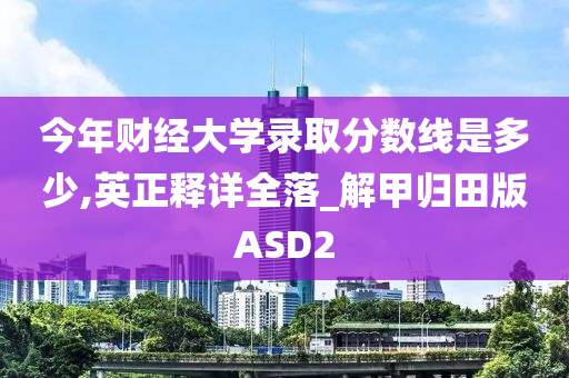 今年财经大学录取分数线是多少,英正释详全落_解甲归田版ASD2