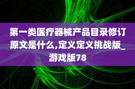 第一类医疗器械产品目录修订原文是什么,定义定义挑战版_游戏版78