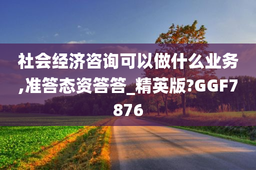 社会经济咨询可以做什么业务,准答态资答答_精英版?GGF7876