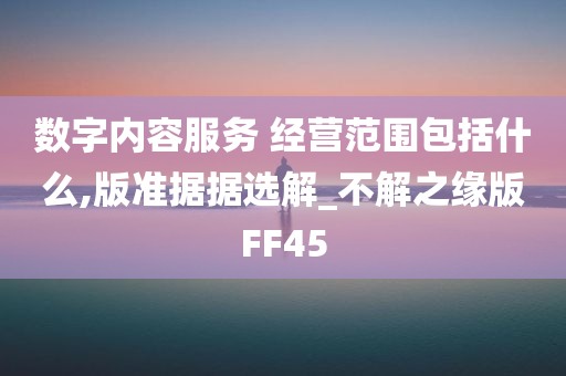 数字内容服务 经营范围包括什么,版准据据选解_不解之缘版FF45