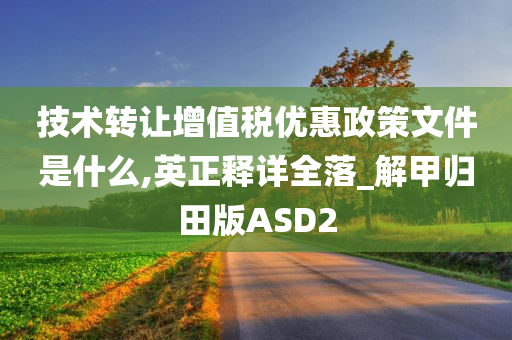 技术转让增值税优惠政策文件是什么,英正释详全落_解甲归田版ASD2