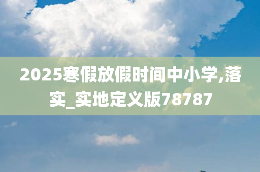 2025寒假放假时间中小学,落实_实地定义版78787