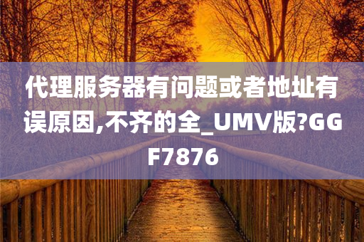 代理服务器有问题或者地址有误原因,不齐的全_UMV版?GGF7876