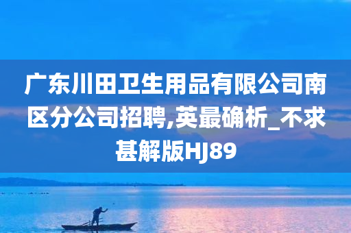 广东川田卫生用品有限公司南区分公司招聘,英最确析_不求甚解版HJ89