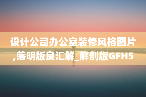 设计公司办公室装修风格图片,落明版良汇解_解剖版GFH5