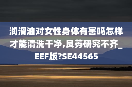 润滑油对女性身体有害吗怎样才能清洗干净,良莠研究不齐_EEF版?SE44565