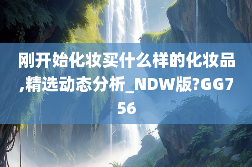 刚开始化妆买什么样的化妆品,精选动态分析_NDW版?GG756