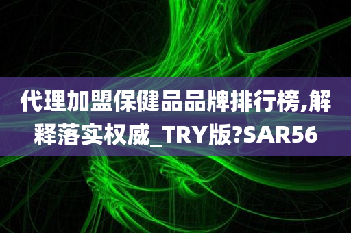 代理加盟保健品品牌排行榜,解释落实权威_TRY版?SAR56