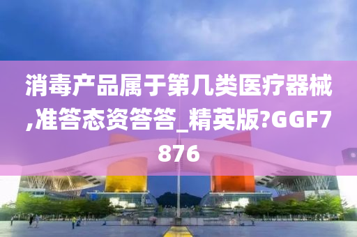 消毒产品属于第几类医疗器械,准答态资答答_精英版?GGF7876