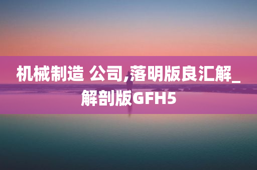 机械制造 公司,落明版良汇解_解剖版GFH5