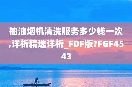 抽油烟机清洗服务多少钱一次,详析精选详析_FDF版?FGF4543