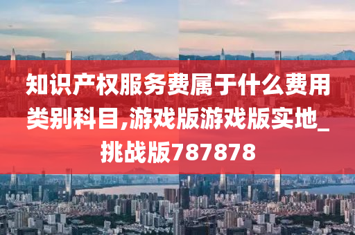 知识产权服务费属于什么费用类别科目,游戏版游戏版实地_挑战版787878