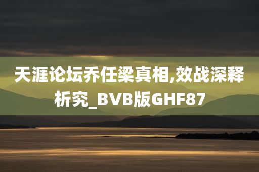 天涯论坛乔任梁真相,效战深释析究_BVB版GHF87