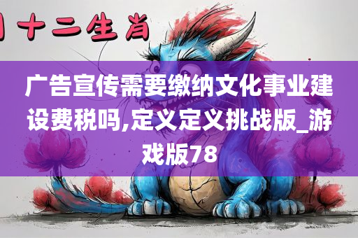 广告宣传需要缴纳文化事业建设费税吗,定义定义挑战版_游戏版78