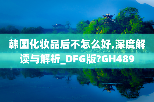 韩国化妆品后不怎么好,深度解读与解析_DFG版?GH489