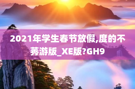 2021年学生春节放假,度的不莠游版_XE版?GH9