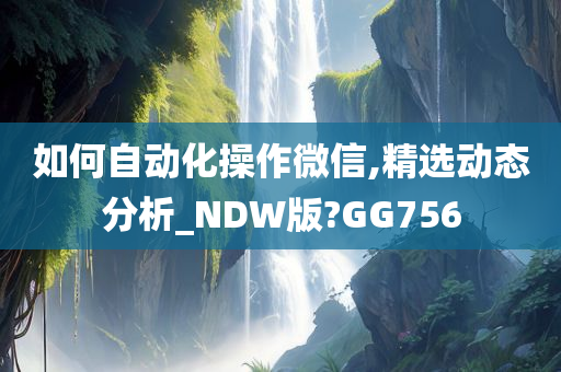 如何自动化操作微信,精选动态分析_NDW版?GG756