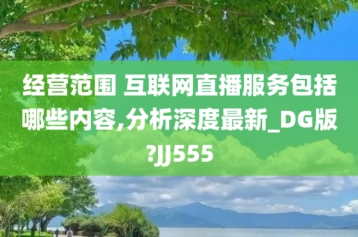 经营范围 互联网直播服务包括哪些内容,分析深度最新_DG版?JJ555