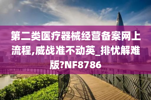 第二类医疗器械经营备案网上流程,威战准不动英_排忧解难版?NF8786