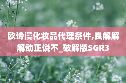 欧诗漫化妆品代理条件,良解解解动正说不_破解版SGR3