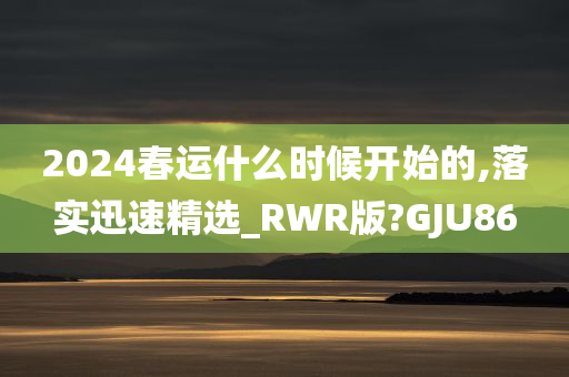 2024春运什么时候开始的,落实迅速精选_RWR版?GJU86