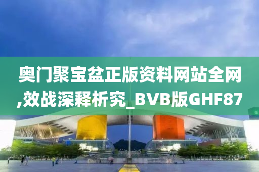 奥门聚宝盆正版资料网站全网,效战深释析究_BVB版GHF87