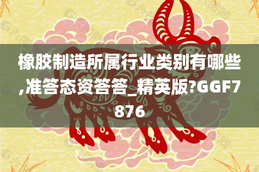 橡胶制造所属行业类别有哪些,准答态资答答_精英版?GGF7876