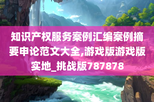 知识产权服务案例汇编案例摘要申论范文大全,游戏版游戏版实地_挑战版787878