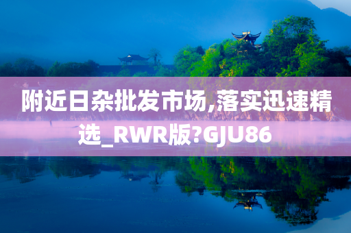 附近日杂批发市场,落实迅速精选_RWR版?GJU86