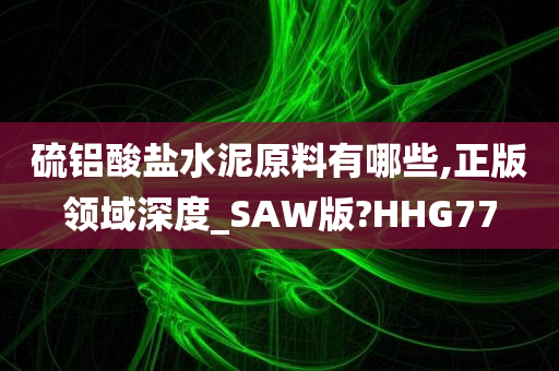 硫铝酸盐水泥原料有哪些,正版领域深度_SAW版?HHG77