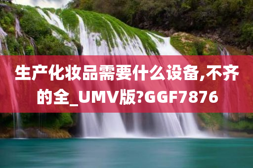 生产化妆品需要什么设备,不齐的全_UMV版?GGF7876