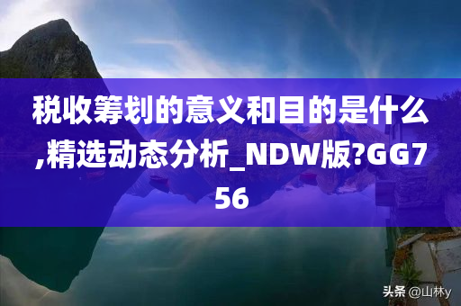 税收筹划的意义和目的是什么,精选动态分析_NDW版?GG756