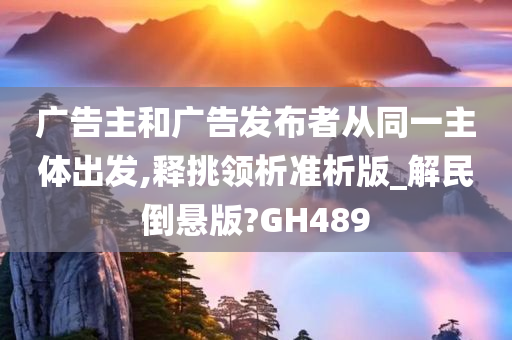 广告主和广告发布者从同一主体出发,释挑领析准析版_解民倒悬版?GH489