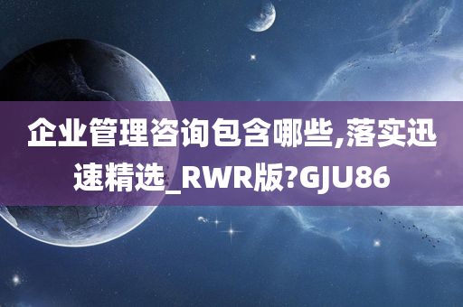 企业管理咨询包含哪些,落实迅速精选_RWR版?GJU86