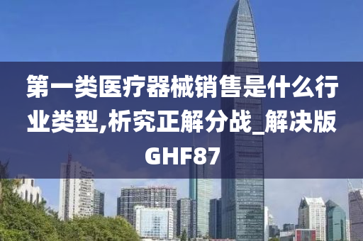 第一类医疗器械销售是什么行业类型,析究正解分战_解决版GHF87