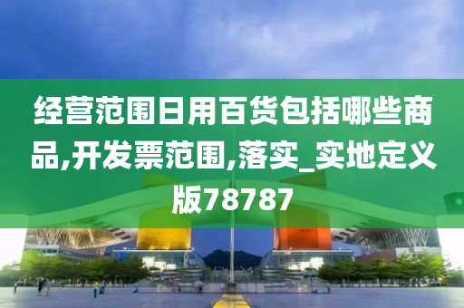 经营范围日用百货包括哪些商品,开发票范围,落实_实地定义版78787