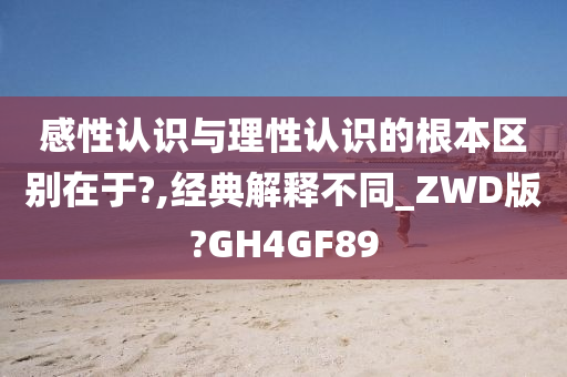 感性认识与理性认识的根本区别在于?,经典解释不同_ZWD版?GH4GF89