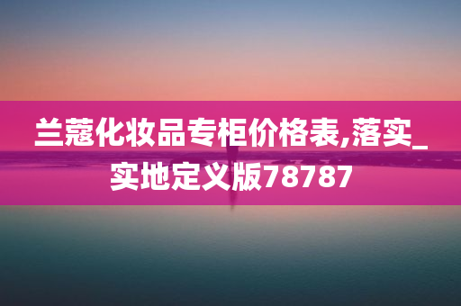 兰蔻化妆品专柜价格表,落实_实地定义版78787