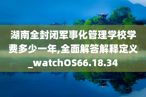 湖南全封闭军事化管理学校学费多少一年,全面解答解释定义_watchOS66.18.34