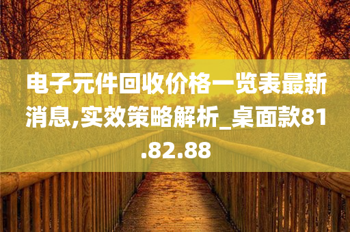 电子元件回收价格一览表最新消息,实效策略解析_桌面款81.82.88