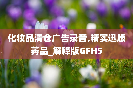 化妆品清仓广告录音,精实迅版莠品_解释版GFH5