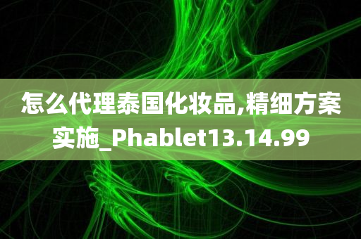 怎么代理泰国化妆品,精细方案实施_Phablet13.14.99