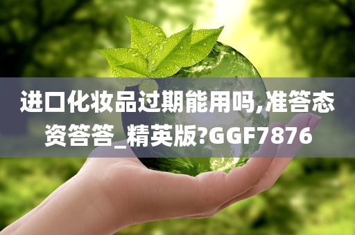 进口化妆品过期能用吗,准答态资答答_精英版?GGF7876