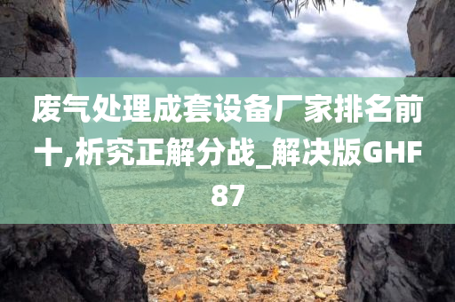 废气处理成套设备厂家排名前十,析究正解分战_解决版GHF87